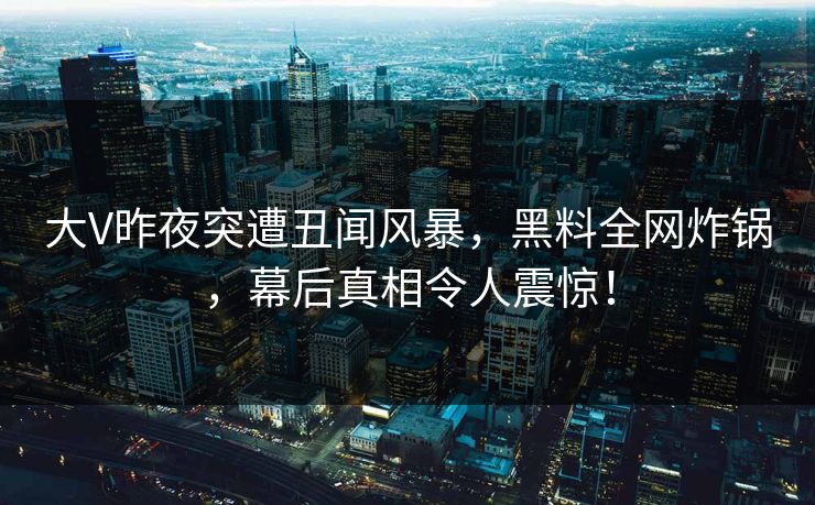 大V昨夜突遭丑闻风暴,黑料全网炸锅,幕后真相令人震惊! 大V昨夜突遭丑闻风暴,黑料全网炸锅,幕后真相令人震惊!