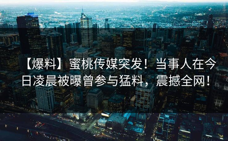 【爆料】蜜桃传媒突发!当事人在今日凌晨被曝曾参与猛料,震撼全网! 【爆料】蜜桃传媒突发!当事人在今日凌晨被曝曾参与猛料,震撼全网!