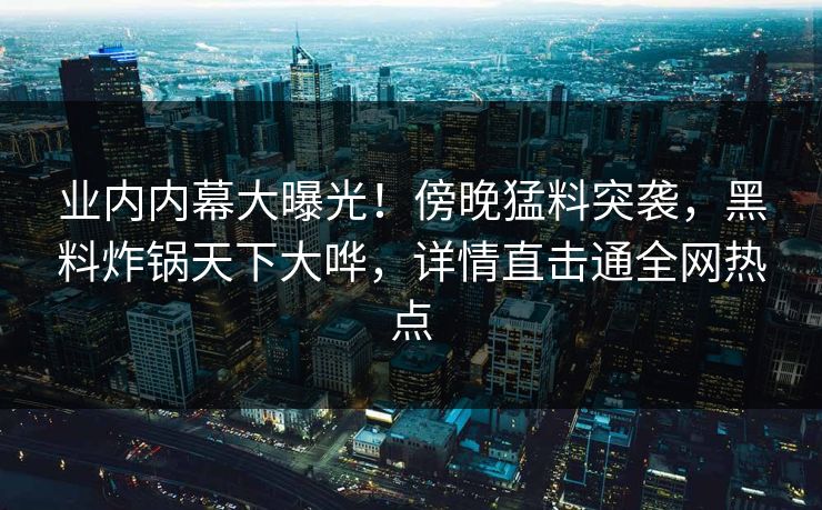 业内内幕大曝光!傍晚猛料突袭,黑料炸锅天下大哗,详情直击通全网热点 业内内幕大曝光!傍晚猛料突袭,黑料炸锅天下大哗,详情直击通全网热点