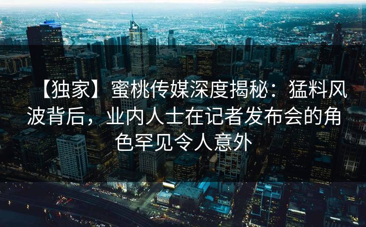 【独家】蜜桃传媒深度揭秘：猛料风波背后，业内人士在记者发布会的角色罕见令人意外