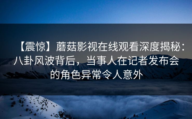 【震惊】蘑菇影视在线观看深度揭秘:八卦风波背后,当事人在记者发布会的角色异常令人意外 【震惊】蘑菇影视在线观看深度揭秘:八卦风波背后,当事人在记者发布会的角色异常令人意外