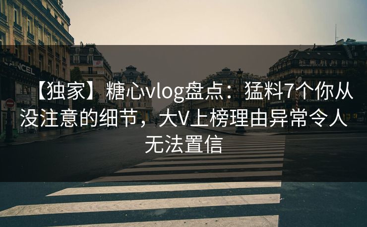 【独家】糖心vlog盘点：猛料7个你从没注意的细节，大V上榜理由异常令人无法置信