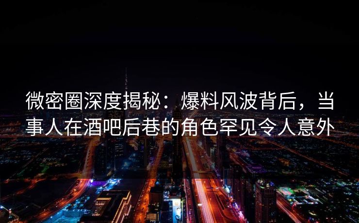 微密圈深度揭秘：爆料风波背后，当事人在酒吧后巷的角色罕见令人意外
