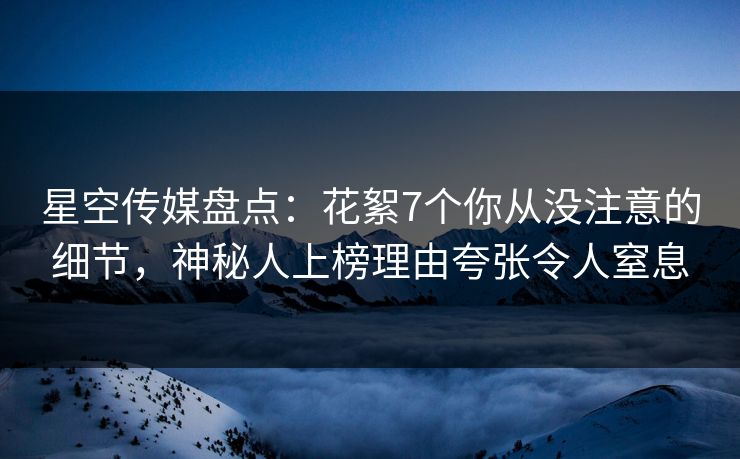 星空传媒盘点：花絮7个你从没注意的细节，神秘人上榜理由夸张令人窒息