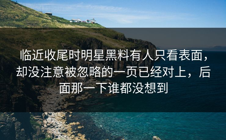 临近收尾时明星黑料有人只看表面，却没注意被忽略的一页已经对上，后面那一下谁都没想到