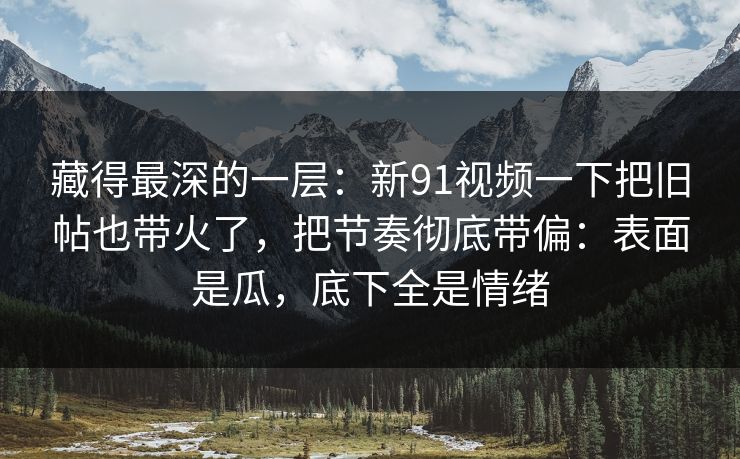 藏得最深的一层：新91视频一下把旧帖也带火了，把节奏彻底带偏：表面是瓜，底下全是情绪