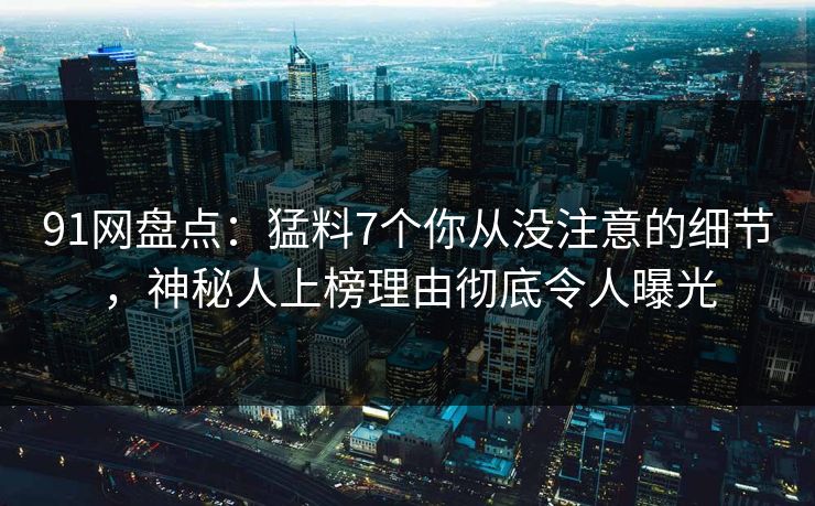 91网盘点：猛料7个你从没注意的细节，神秘人上榜理由彻底令人曝光