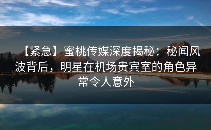 【紧急】蜜桃传媒深度揭秘：秘闻风波背后，明星在机场贵宾室的角色异常令人意外