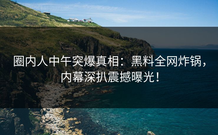 圈内人中午突爆真相：黑料全网炸锅，内幕深扒震撼曝光！