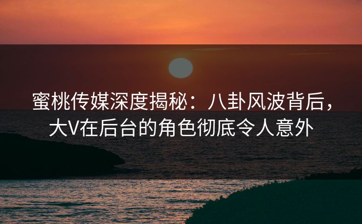 蜜桃传媒深度揭秘：八卦风波背后，大V在后台的角色彻底令人意外