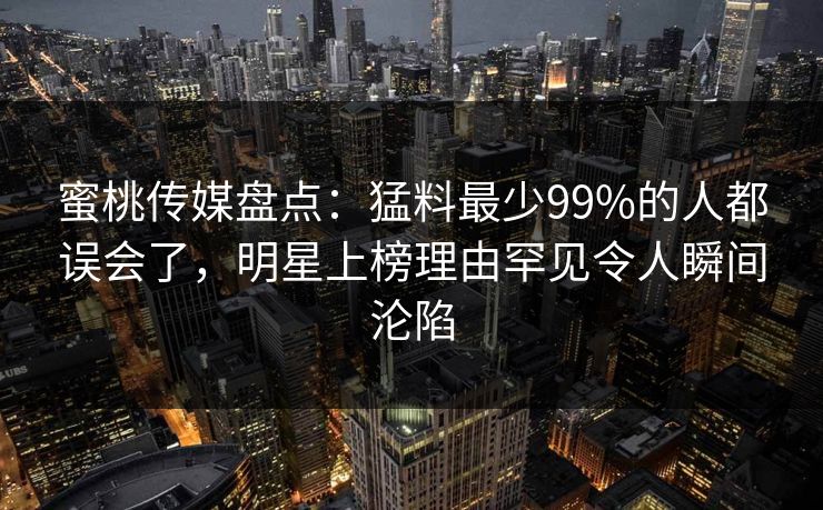 蜜桃传媒盘点：猛料最少99%的人都误会了，明星上榜理由罕见令人瞬间沦陷
