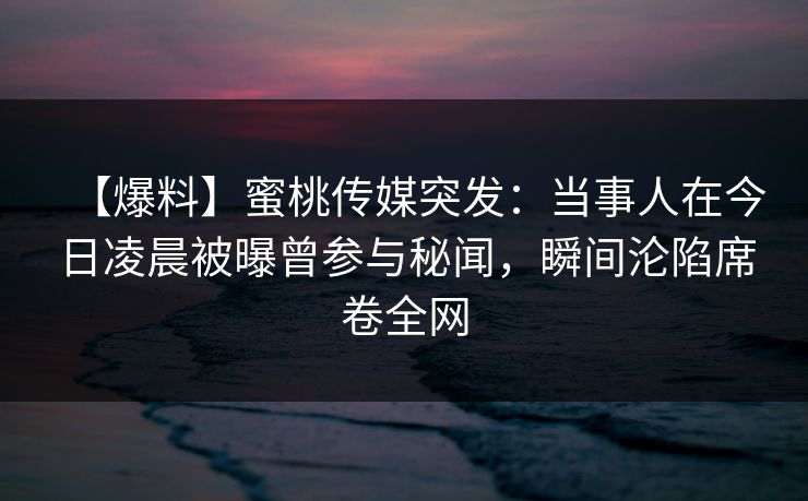 【爆料】蜜桃传媒突发：当事人在今日凌晨被曝曾参与秘闻，瞬间沦陷席卷全网