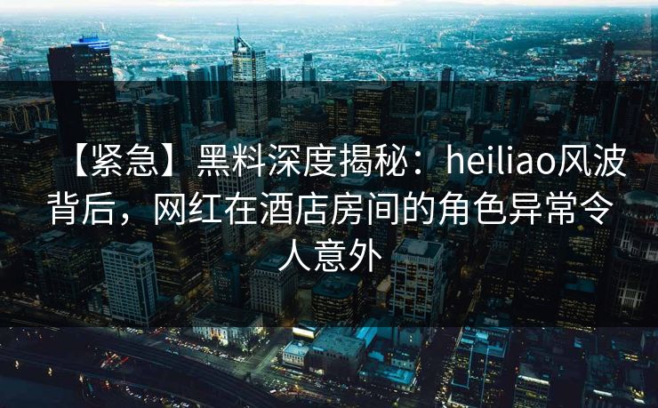 【紧急】黑料深度揭秘:heiliao风波背后,网红在酒店房间的角色异常令人意外 【紧急】黑料深度揭秘:heiliao风波背后,网红在酒店房间的角色异常令人意外