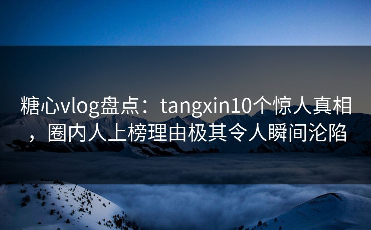 糖心vlog盘点：tangxin10个惊人真相，圈内人上榜理由极其令人瞬间沦陷