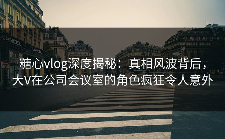 糖心vlog深度揭秘：真相风波背后，大V在公司会议室的角色疯狂令人意外