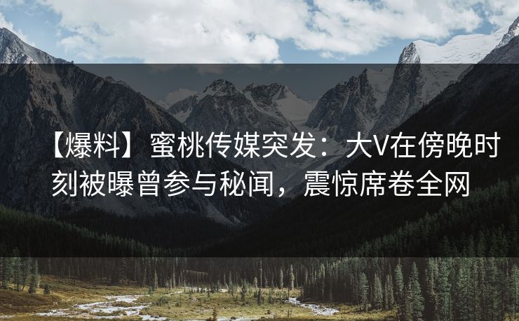 【爆料】蜜桃传媒突发:大V在傍晚时刻被曝曾参与秘闻,震惊席卷全网 【爆料】蜜桃传媒突发:大V在傍晚时刻被曝曾参与秘闻,震惊席卷全网