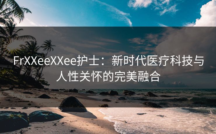 FrXXeeXXee护士:新时代医疗科技与人性关怀的完美融合 FrXXeeXXee护士:新时代医疗科技与人性关怀的完美融合