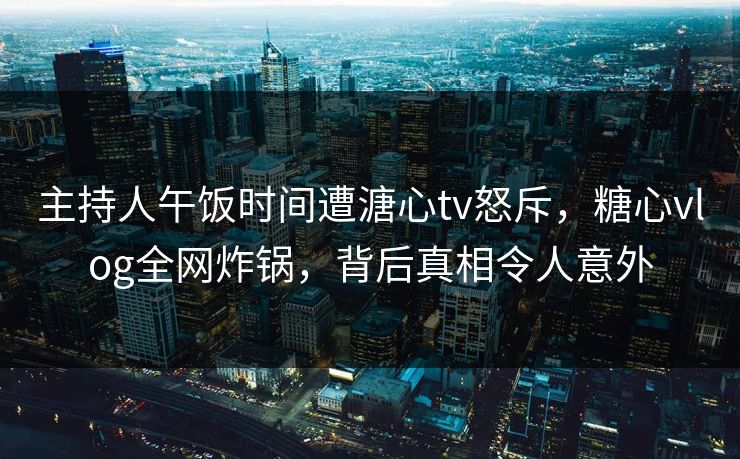 主持人午饭时间遭溏心tv怒斥，糖心vlog全网炸锅，背后真相令人意外