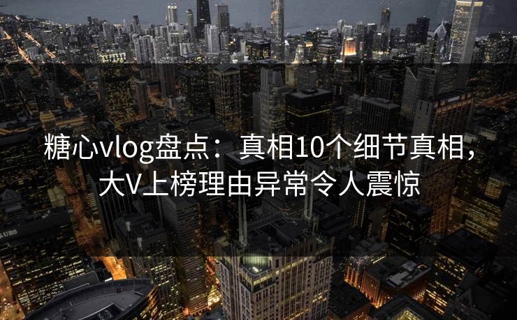 糖心vlog盘点:真相10个细节真相,大V上榜理由异常令人震惊 糖心vlog盘点:真相10个细节真相,大V上榜理由异常令人震惊