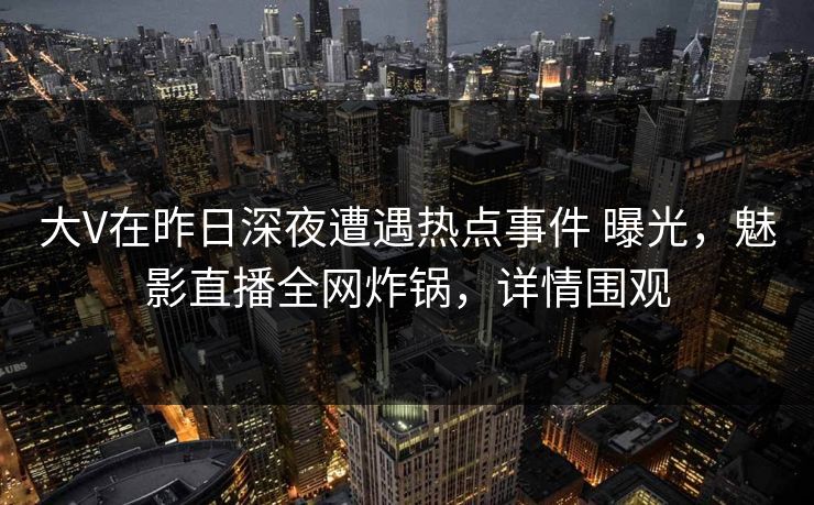 大V在昨日深夜遭遇热点事件 曝光，魅影直播全网炸锅，详情围观