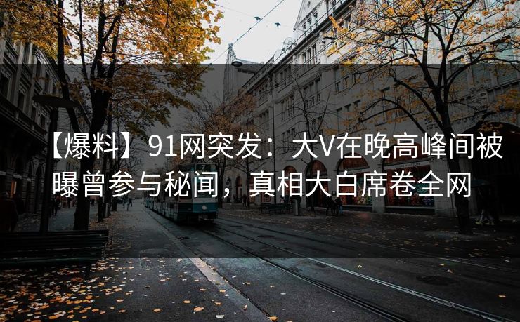 【爆料】91网突发：大V在晚高峰间被曝曾参与秘闻，真相大白席卷全网