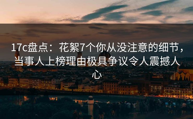 17c盘点：花絮7个你从没注意的细节，当事人上榜理由极具争议令人震撼人心