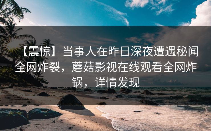 【震惊】当事人在昨日深夜遭遇秘闻 全网炸裂，蘑菇影视在线观看全网炸锅，详情发现