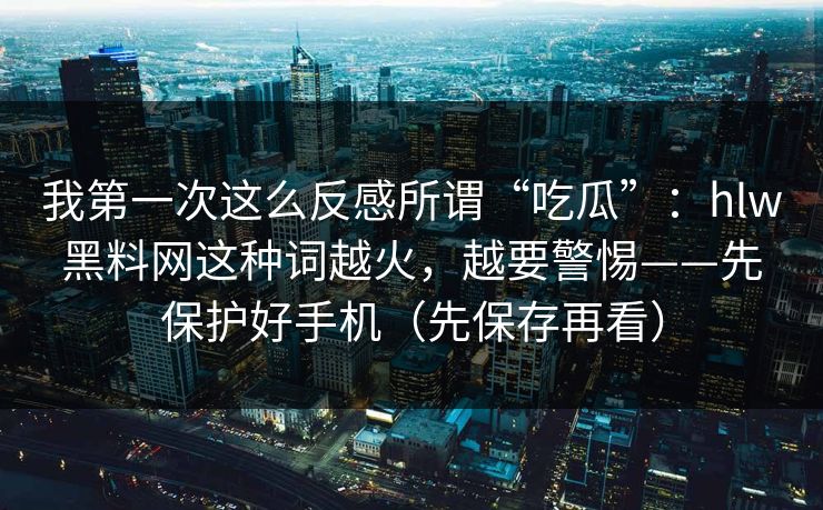 我第一次这么反感所谓“吃瓜”：hlw黑料网这种词越火，越要警惕——先保护好手机（先保存再看）