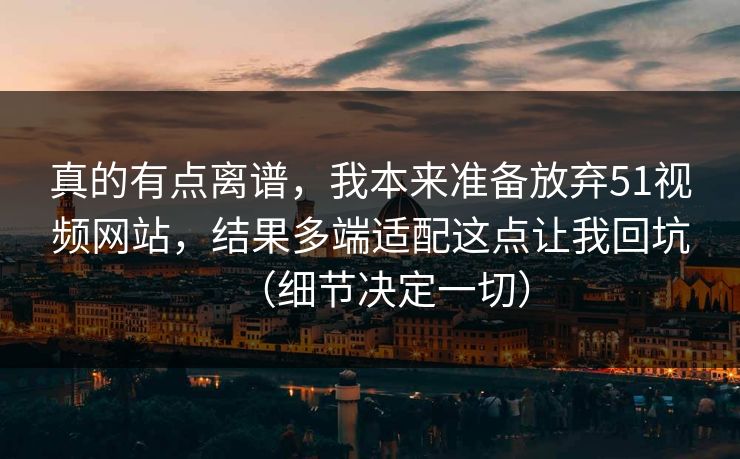 真的有点离谱，我本来准备放弃51视频网站，结果多端适配这点让我回坑（细节决定一切）