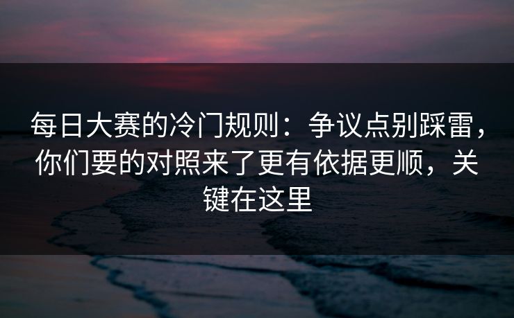 每日大赛的冷门规则：争议点别踩雷，你们要的对照来了更有依据更顺，关键在这里