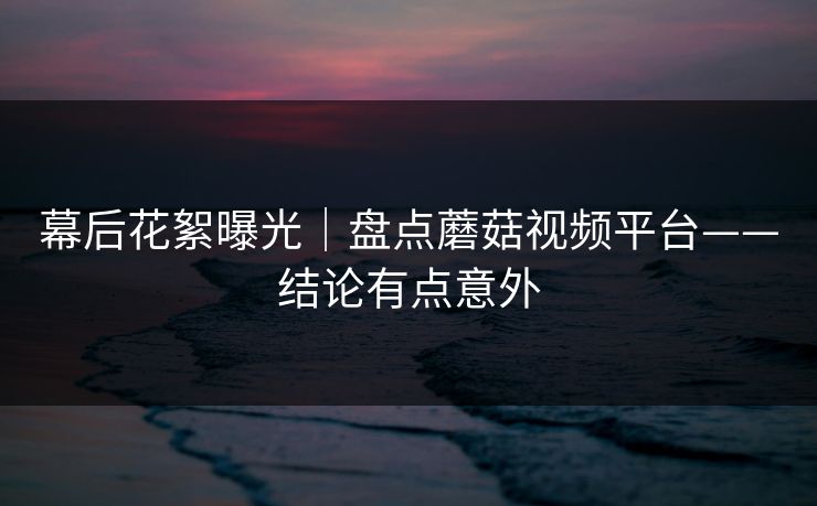 幕后花絮曝光｜盘点蘑菇视频平台——结论有点意外