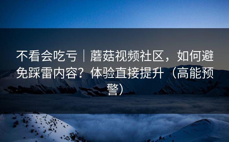 不看会吃亏｜蘑菇视频社区，如何避免踩雷内容？体验直接提升（高能预警）