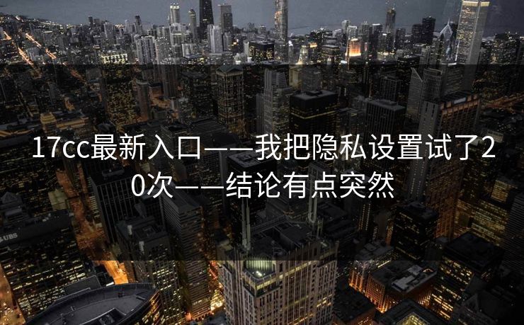 17cc最新入口——我把隐私设置试了20次——结论有点突然