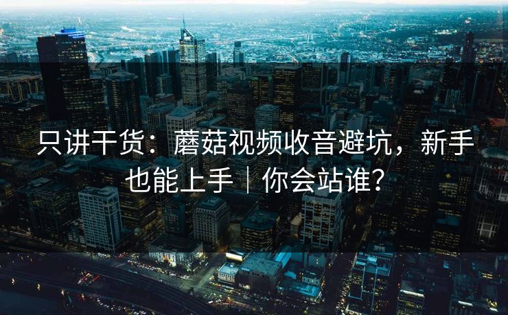 只讲干货：蘑菇视频收音避坑，新手也能上手｜你会站谁？