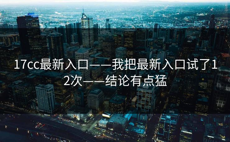 17cc最新入口——我把最新入口试了12次——结论有点猛