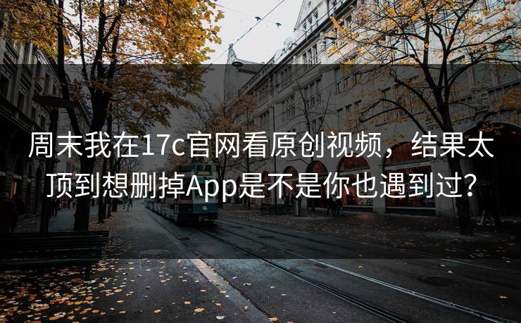 周末我在17c官网看原创视频，结果太顶到想删掉App是不是你也遇到过？