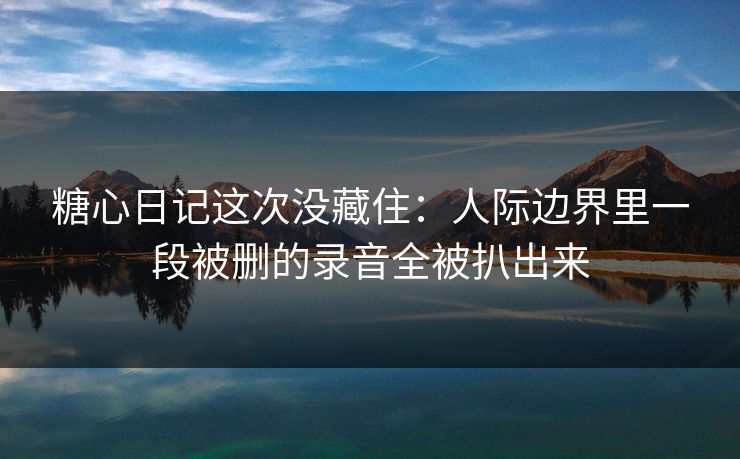 糖心日记这次没藏住：人际边界里一段被删的录音全被扒出来