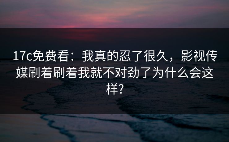 17c免费看：我真的忍了很久，影视传媒刷着刷着我就不对劲了为什么会这样?