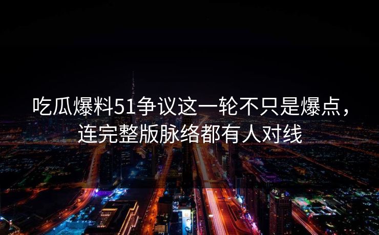 吃瓜爆料51争议这一轮不只是爆点，连完整版脉络都有人对线